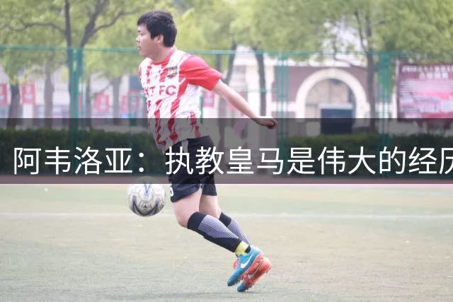 阿韦洛亚：执教皇马是伟大的经历 去富勒姆是深思熟虑的决定