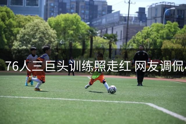 76人三巨头训练照走红 网友调侃小火龙新进化形态
