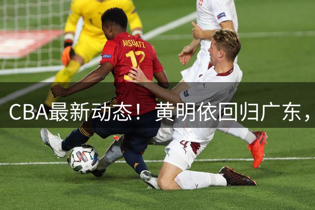 CBA最新动态！黄明依回归广东，山东签下奥莫特，余嘉豪与中国男篮会合